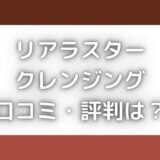 リアラスタークレンジングの口コミ評判は?毛穴や角栓にいいって本当?